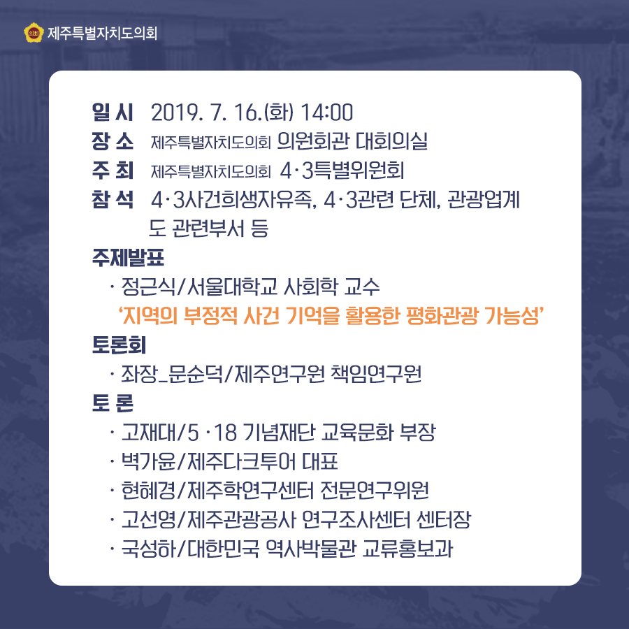 일시:2019.7.16(화) 14:00  장소:제주특별자치도의회 의원회관 대회의실  주최:제주특별자치도 4.3특별위원회  참석:4.3사건희생자유족, 4.3관련 단체, 관광업계, 도 관련부서 등  주제발표:정근식/서울대학교 사회학 교수 '지역의 부정적 사건 기억을 활용한 평화관광 가능성' 토론회: 좌장_문순덕/제주연구원 책임연구원 토론: -고재대/5·18 기념재단 교육문화 부장 -벽가윤/제주다크투어 대표 -현혜경/제주학연구센터 전문연구위원 -고선영/제주관광공사 연구조사센터 센터장 -국성하/대한민국 역사박물관 교류홍보과