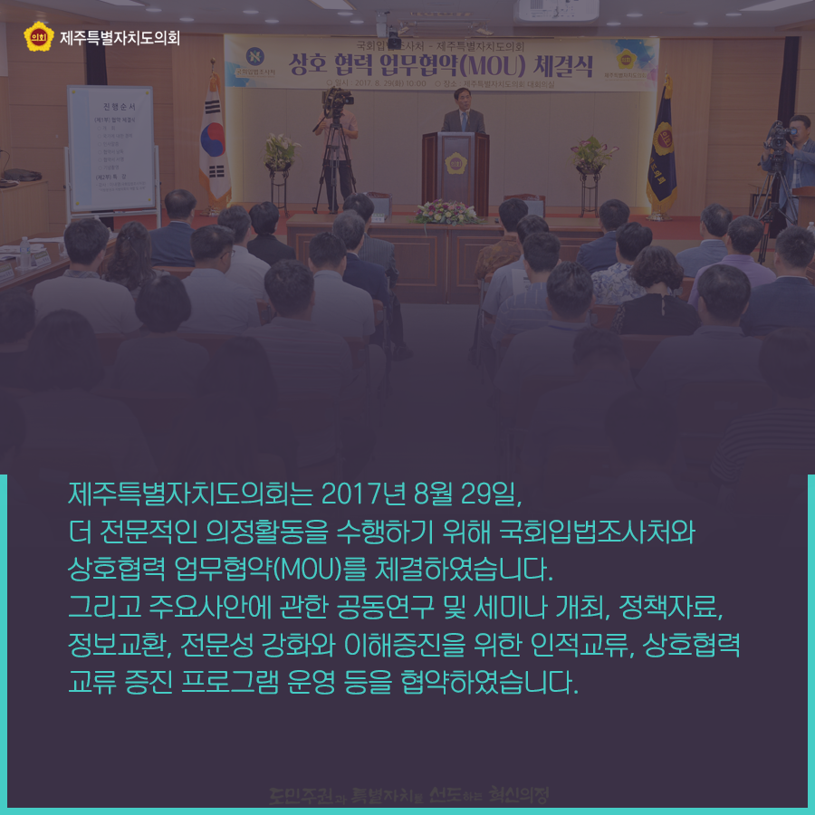 제주특별자치도의회는 2017년 8월 29일, 더 전문적인 의정활동을 수행하기 위해 국회입법조사처와 상호협력 업무협약를 체결하였습니다. 그리고 주요사안에 관한 공동연구 및 세미나 개최, 정책자료, 정보교환, 전문성 강화와 이해증진을 위한 인적교류, 상호협력 교류증진 프로그램 운영등을 협약하였습니다.