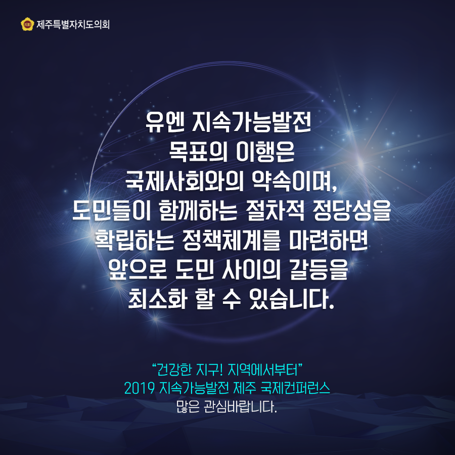 유엔 지속가능발전 목표의 이행은 국제사회와의 약속이며, 도민들이 함께하는 절차적 정당성을 확립하는 정책체계를 마련하면 앞으로 도민 사이의 갈등을 최소화 할 수 있습니다 '건강한 지구 지역에서부터' 2019 지속가능발전 제주 국제컨퍼런스 많은 관심바랍니다