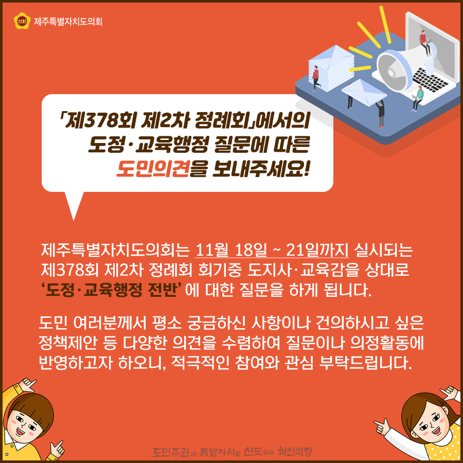 제378회 제2차 정례회에서의 도정 및 교육행정질문에 따른 도민의견을 보내주세요  제주특별자치도의회는 11월18일-21일까지 실시되는 제378회 제2차 정례회 회기중 도지사 교육감을 상대로 도정/교육행정 전반에 대한 질문을 하게 됩니다.  도민여러분께서 평소 궁금하신 사항이나 건의하시고 싶은 정책제안 등 다양한 의견을 수렴하여 질문이나 의정활동에 반영하고자 하오니 적극적인 참여와 관심부탁드립니다.