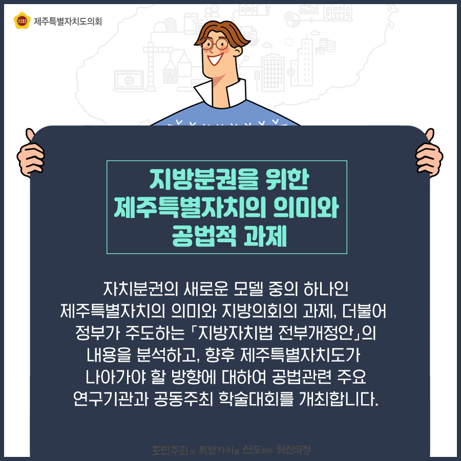 지방분권을 위한 제주특별자치의 의미와 공법적과제-자치분권의 새로운모델중의 하나인 제주특별자치의 의미와 지방의회의 과제, 더불어 정부가 주도하는 '지방자치법 전부개정안'의 내용을 분석하고, 향후 제주특별자치도가 나아가야 할 방향에 대하여 공법관련 주요연구기관과 공동주최 학술대회를 개최합니다.