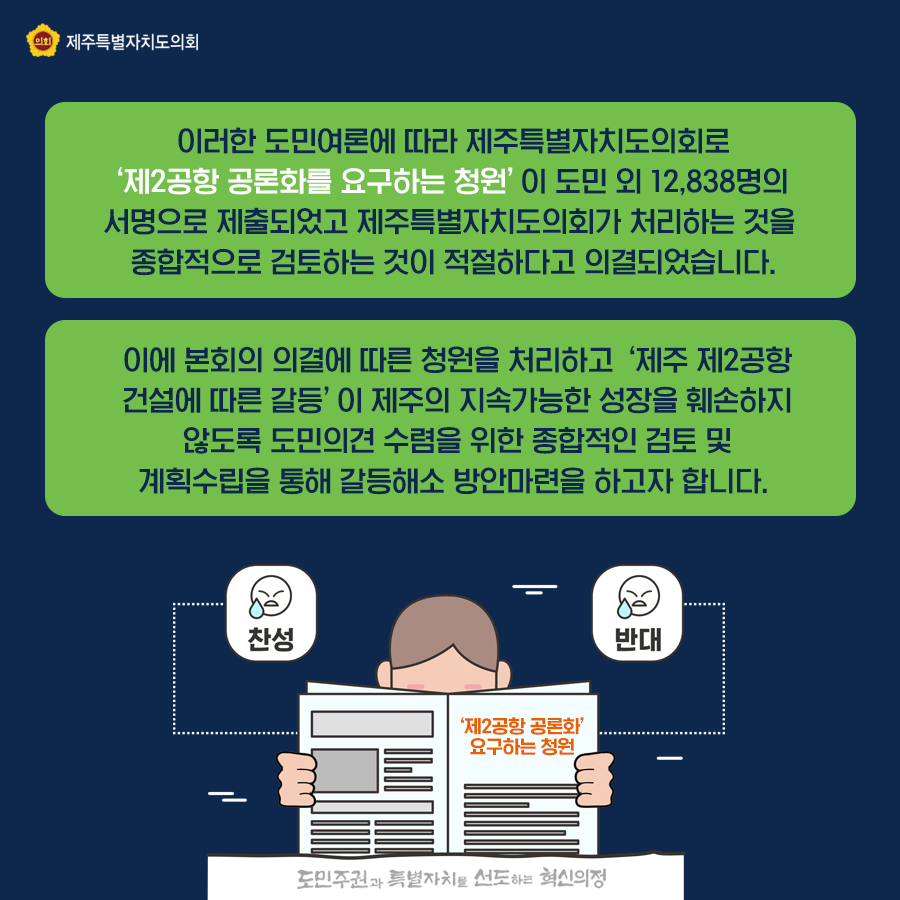 이러한 도민여론에 따라 제주특별자치도의회로 제2공항 공론화를 요구하는 청원이 도민 외 12,838명의 서명으로 제출되었고 제주특별자치도의회가 처리하는것을 종합적으로 검토하는 것이 적절하다고 의결되었습니다.  이에 본회의 의결에 따른 청원을 처리하고 제2공항 건설에 따른 갈등이 제주의 지속가능한 성장을 훼손하지 않도록 도민의견 수렴을 위한 종합적인 검토 및 계획수립을 통해 갈등해소 방안마련을 하고자합니다.