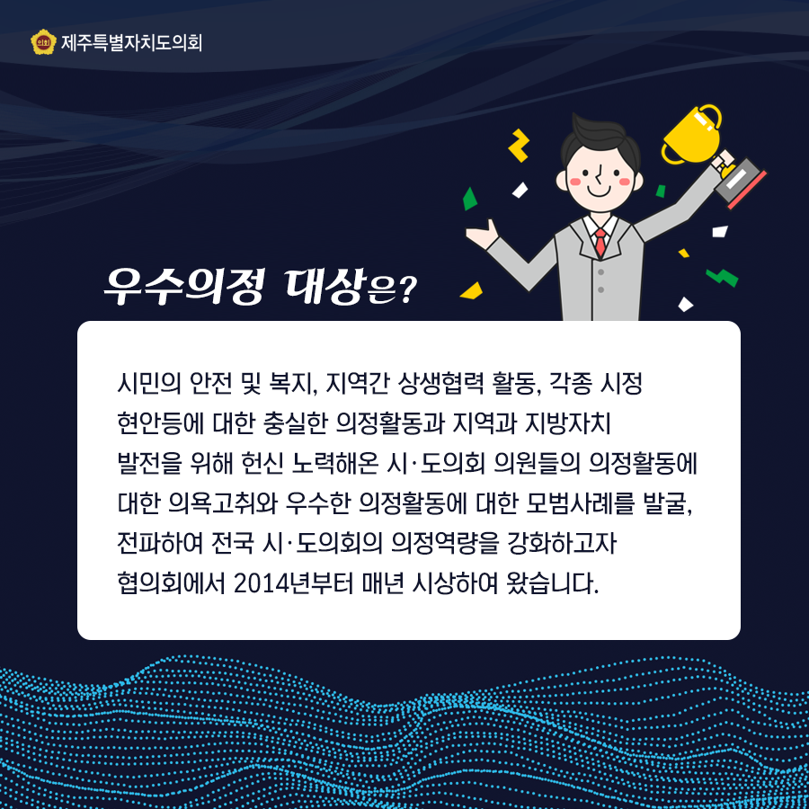 우수의정대상은?시민의 안전 및 복지,지역간 상생협력 활동, 각종 시정현안등에 대한 충실한 의정활동과 지역과 지방자치발전을 위해 헌신 노력해온 시도의회 의원들의 의정활동에 대한 의욕고취와 우수한 의정활동에 대한 모범사례를 발굴, 전파하여 전국시도의회의 의정역량을 강화하고자 협의회에서 2014부터 시상하여 왔습니다.