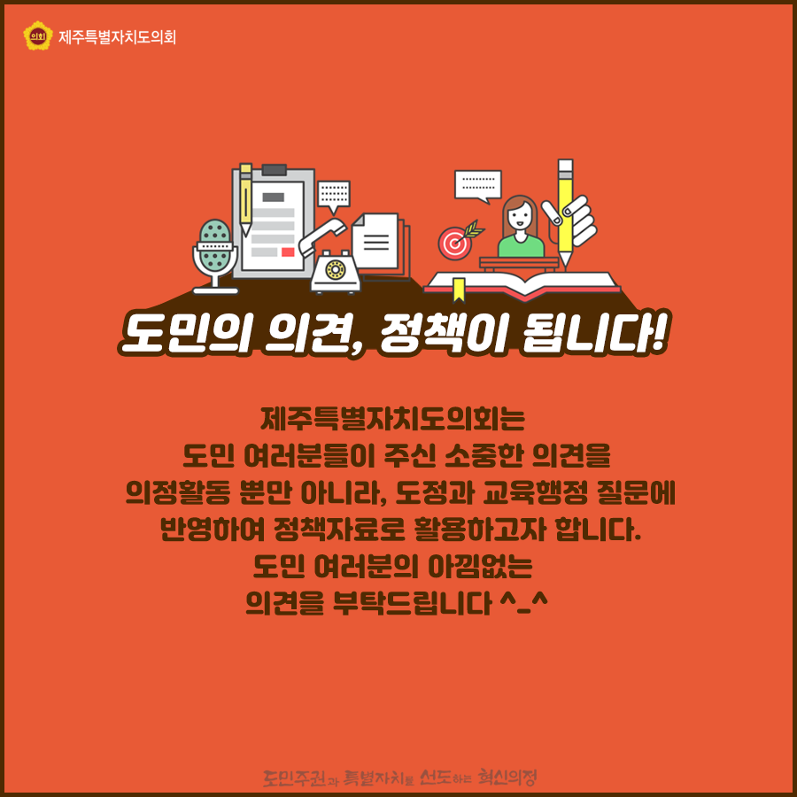 도민의 의견, 정책이 됩니다! 제주특별자치도의회는 도민여러분들이 주신 소중한 의견을 의정활동 뿐만 아니라, 도정과 교육행정질문에 반영하여 정책자료로 활용하고자 합니다. 도민여러분의 아낌없는 의견을 부탁드립니다