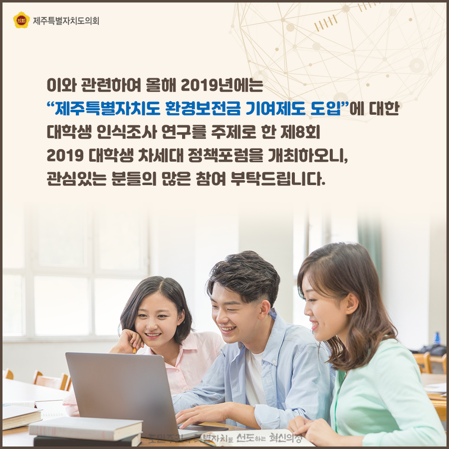 이와 관련하여 올해 2019년에는 '제주특별자치도 환경보전금 기여제도 도입'에 대한 대학생 인식조사 연구를 주제로 한 제8회 2019 대학생 차세대 정책포럼을 개최하오니, 관심있는 분들의 많은 참여 부탁드립니다.