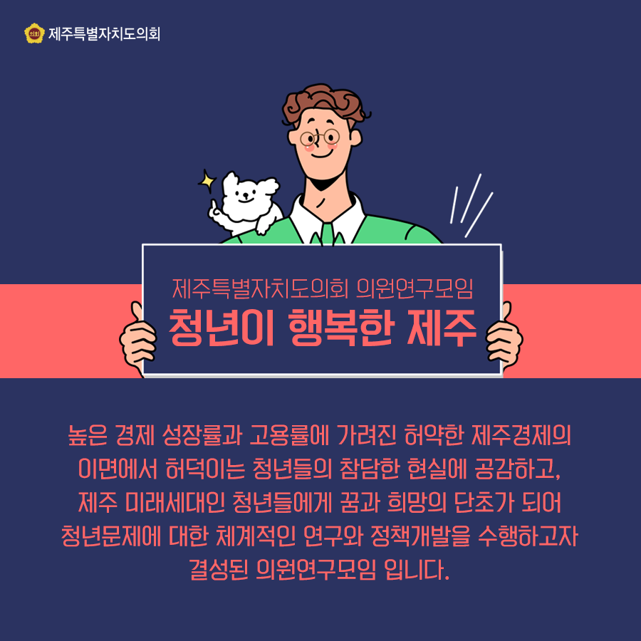 제주특별자치도의회 의원연구모임 '청년이 행복한 제주'   높은 경제 성장률과 고용률에 가려진 허약한 제주경제의 이면에서 허덕이는 청년들의 참담한 현실에 공감하고, 제주미래세대인 청년들에게 꿈과 희망의 단초가 되어 청년문제에 대한 체계적인 연구와 정책개발을 수행하고자 결성된 의원연구모입입니다.