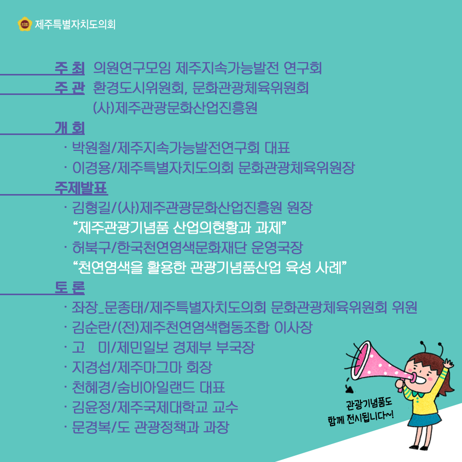 주최:의원연구모임 제주지속가능발전연구회, 주관:환경도시위원회, 문화관광체육위원회,(사)제주관광문화산업진흥원  개회:박원철/제주지속가능발전연구회 대표, 이경용/제주특별자치도의회 문화관광체육위원장  주제발표:김형길/(사)제주관광문화산업진흥원 원장 '제주관광기념품 산업의 현황과 과제'  허북구/한국천연염색문화재단 운영국장 '천연염색을 활용한 관광기념품산업 육성 사례'  토론:좌장_문종태/제주특별자치도의회 문화관광체육위원회 위원  김순란/(전)제주천연염색협동조합 이사장, 고미/제민일보 경제부 부국장, 지경섭/제주마그마 회장, 천혜경/숨비아일랜드 대표, 김윤경/제주국제대학교 교수, 문경복/도 관광정책과 과장