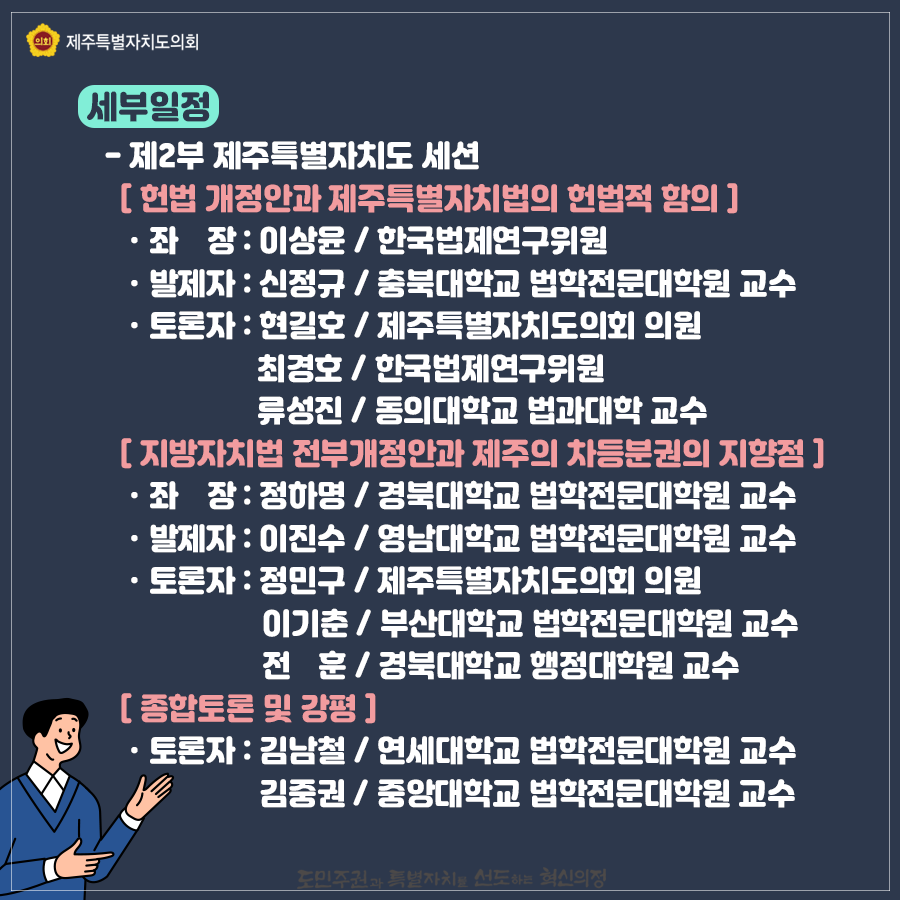 제2부 제주특별자치도세션   '헌법개정안과 제주특별자치법의 헌법적 함의' 좌장:이상윤/한국법제연구위원, 발제자:신정규/충북대학교 법학전문대학원 교수, 토론자:현길호/도의회 의원, 최경호/한국법제연구위원, 류성진/동의대학교 법과대학 교수 '지방자치법 전부개정안과 제주의 차등분권의 지향점' 좌장:정하명/경북대학교 법학전문대학원교수, 발제자:이진수/영남대학교 법학전문대학원 교수, 토론자:정민구/도의회 의원, 이기춘/부산대 법학전문대학원 교수, 전훈/경북대 행정대학원 교수  종합토론 및 강평:토론자-김남철/연세대 법학전문대학원 교수, 김중권/중앙대학교 법학전문대학원 교수