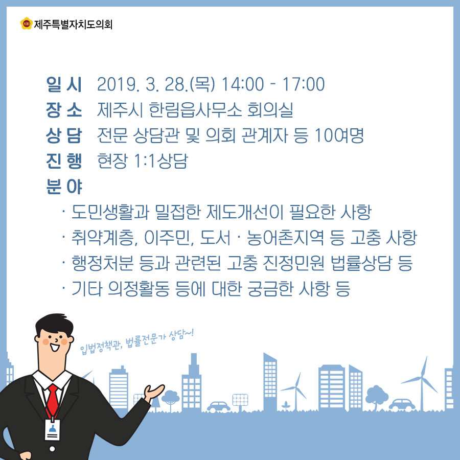 일시:2019.3.28(목) 14:00-17:00  장소:제주시 한림읍사무소 회의실  상담:전문상담관 및 의회 관계자 등 10여명  진행:현장1대1상담  분야:도민생활과 밀접한 제도개선이 필요한 사항/취야계층, 이주민, 도서 및 농어촌지역 등 고충사항/행정처분등과 관련된 고충 진정민원 법률상담 등/기타 의정활동 등에 대한 궁금한 사항 등