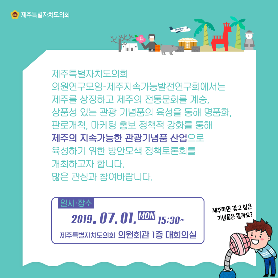 제주특별자치도의회 의원연구모임-제주지속가능발전연구회에서는 제주를 상징하고 제주의 전통문화를 계승, 상품성 있는 고나광 기념품의 육성을 통해 명품화, 판로개척, 마케팅 홍보 정책적 강화를 통해 제주의 지속가능한 관광기념품 산업으로 육성하기 위한 방안모색 정책토론회를 개최하고자 합니다. 많은 관심과 참여바랍니다.