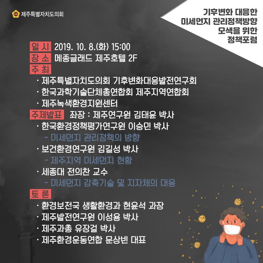 일시:2019.10.8.(화)15:00  장소:메종글래드 제주호텔  주최:도의회 기후변화대응발전연구회, 한국과학기술단체총연합회 제주지역연합회, 제주녹색환경지원센터   주제발표(좌장:제주연구원 김태윤박사)  한국환경정책평가연구원 이승민 박사 '미세먼지 관리정책의 방향' 보건환경연구원 김길성박사 '제주지역 미세먼지현황'  세종대 정의찬교수 '미세먼지 감축기술 및 지자체의 대응'  토론:환경보전국 생활환경과 현윤석과장, 제주발전연구원 이성용박사, 제주과총 유장걸 박사, 제주환경운동연합 문상빈대표