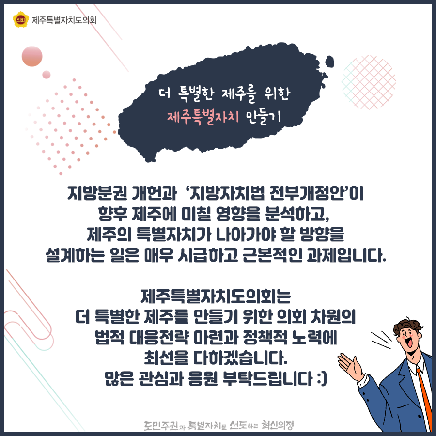 지방분권 개헌과 '지방자치법 전부개정안'이 향후 제주에 미칠 영향을 분석하고, 제주의 특별자치가 나아가야할 방향을 설계하는 일은 매우 시급하고 근본적인 과제입니다. 제주특별자치도의회는 더 특별한 제주를 만들기 위한 의회차원의 법적대응전략마련과 정책적 노력에 최선을 다하겠습니다. 많은 관심과 응원부탁드립니다.