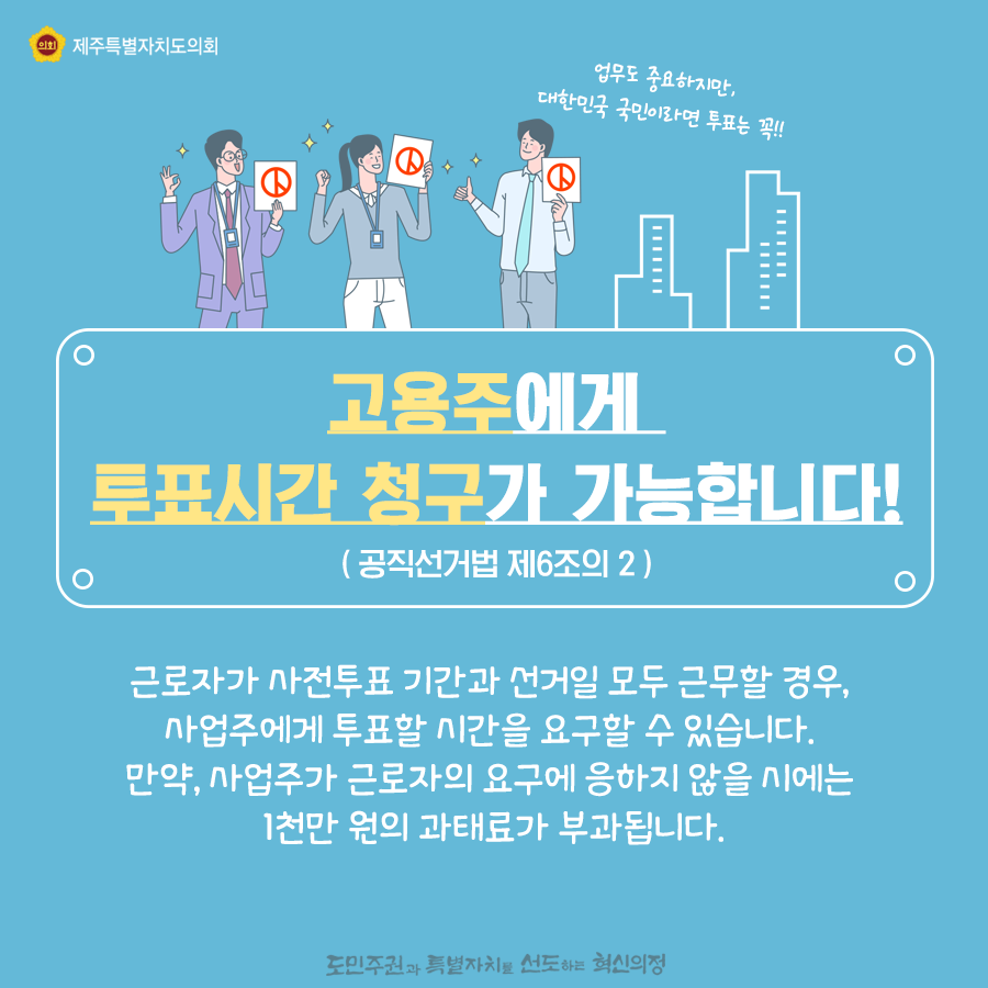 고용주에게 투표시간 청구가 가능합니다! ( 공직선거법 제6조의 2 ) 근로자가 사전투표 기간과 선거일 모두 근무할 경우,사업주에게 투표할 시간을 요구할 수 있습니다. 만약, 사업주가 근로자의 요구에 응하지 않을 시에는  1천만 원의 과태료가 부과됩니다.   