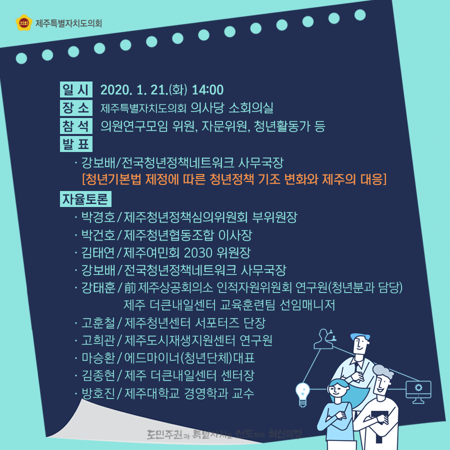 일시:2020.21.(화) 14:00 장소:의사당 소회의실 참석:의원연구모임 위원, 자문위원, 청년활동가 등 발표:강보배/전국청년정책네트워크 사무국장  [청년기본법 제정에 따른 청년정책 기조변화와 제주의 대응]  자율토론:박경호/제주청년정책심의위원회 부위원장, 박건호/제주청년협동조합 이사장, 김태연/제주여민회 2030위원장, 강보배/전국청년정책네트워크 사무국장, 강태훈:전, 제주상공회의소 인적자원위원회 연구원(청년분과 담당),제주더큰내일센터 교육훈련팀 선임매니저, 고훈철/제주청년센터 서포터즈  단장, 고희관/제주도시재생지원센터 연구원, 마승환/에드마이너(청년단체)대표, 김종현/제주더큰내일센터 센터장, 방호진/제주대학교 경영학과 교수