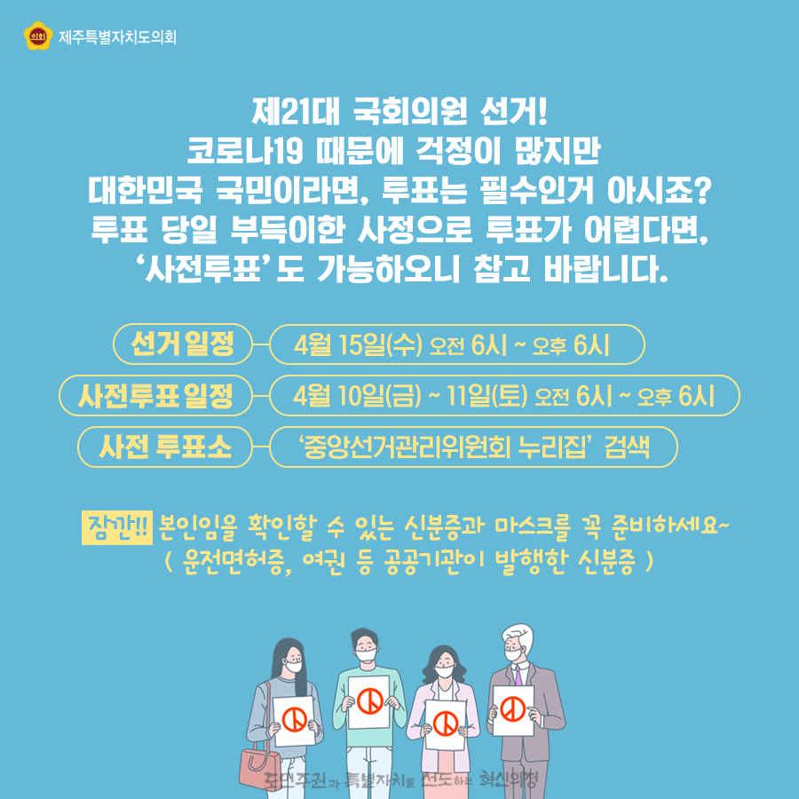 제21대 국회의원 선거! 코로나19 때문에 걱정이 많지만 대한민국 국민이라면, 투표는 필수인거 아시죠? 투표 당일 부득이한 사정으로 투표가 어렵다면, ‘사전투표’도 가능하오니 참고 바랍니다. 선거일정:4월15일(수) 오전6시~오후6시  사전투표일정:4월10일(금)~11일(토)오전6시~오후6시 잠깐!! 본인임을 확인할 수 있는 신분증과 마스크를 꼭 준비하세요~( 운전면허증, 여권 등 공공기관이 발행한 신분증 )    