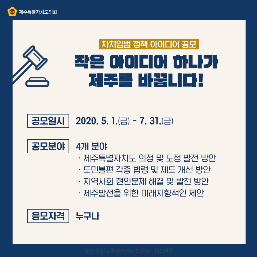 작은 아이디어 하나가 제주를 바꿉니다.   공모일시:2020.5.1(금)-7.31.(금)   공모분야:4개분야   제주특별자치도 의정 및 도정발전 방안 , 도민불편 각종 법령 및 제도개산방안, 지역사회 현안문제 해결 및 발전방안, 제주발전을 위한 미래지향적인 제안   응모자격:누구나 응모가능