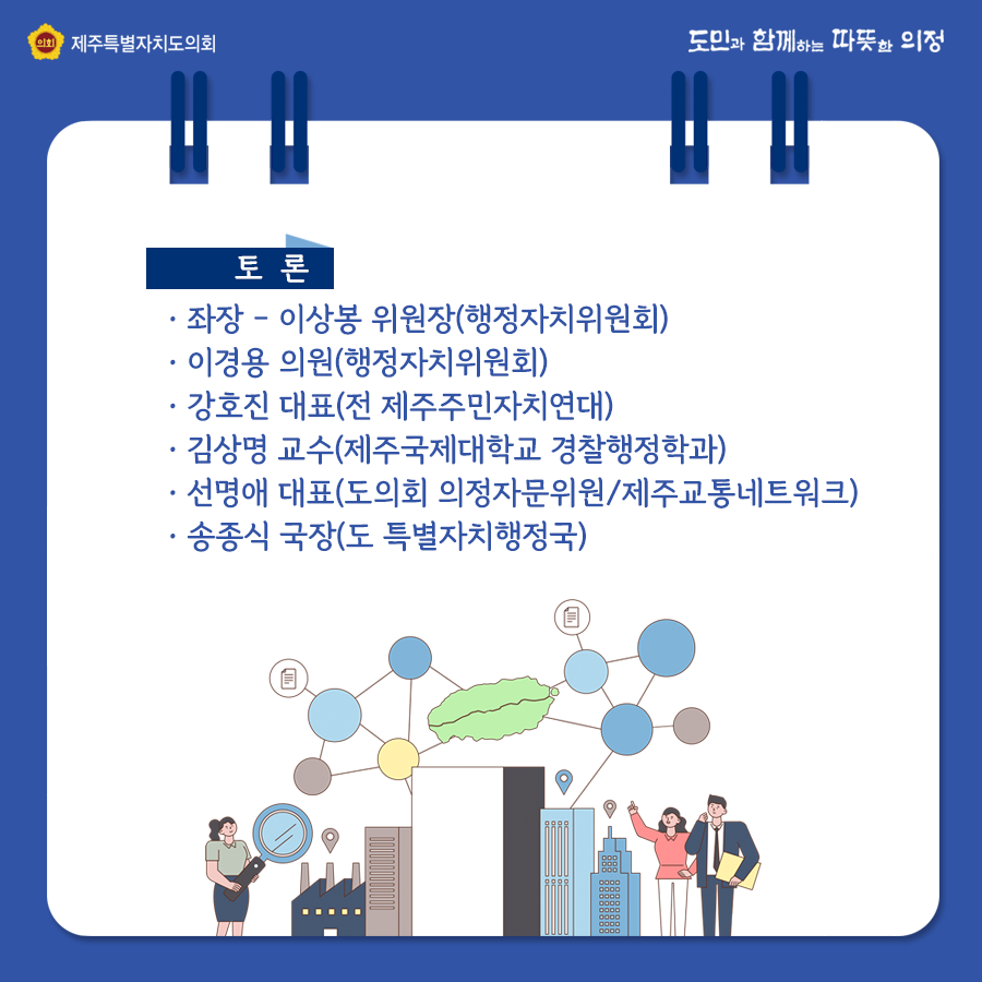 토론 : 좌장 - 이상봉위원장(행정자치위원회)   ㆍ이경용 의원(행정자치위원회) ㆍ강호진 대표(전 제주주민자치연대)  ㆍ김상명 교수(제주국제대학교 경찰행정학과)  ㆍ선명애 대표(도의회 의정자문위원/제주교통네트워크) ㆍ송종식 국장(도 특별자치행정국)