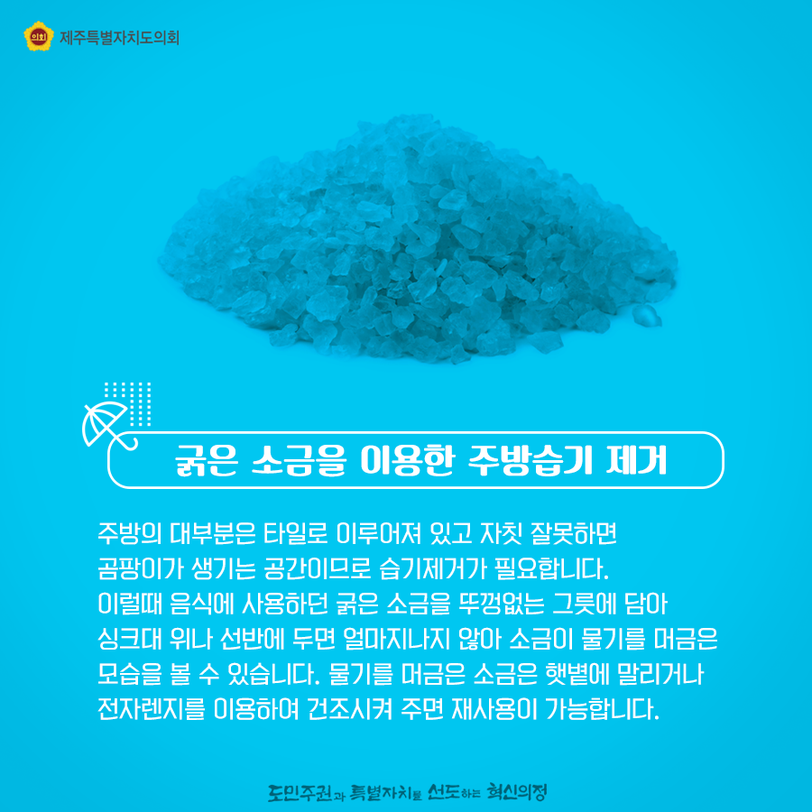 굵은 소금을 이용한 주방습기 제거, 주방의 대부분은 타일로 이루어져 있고 자칫 잘못하면 곰팡이가 생기는 공간이므로 습기제거가 필요합니다.  이럴때 음식에 사용하던 굵은 소금을 뚜껑없는 그릇에 담아 싱크대 위나 선반에 두면 얼마지나지 않아 소금이 물기를 머금은 모습을 볼 수 있습니다. 물기를 머금은 소금은 햇볕에 말리거나 전자렌지를 이용하여 건조시켜 주면 재사용이 가능합니다.