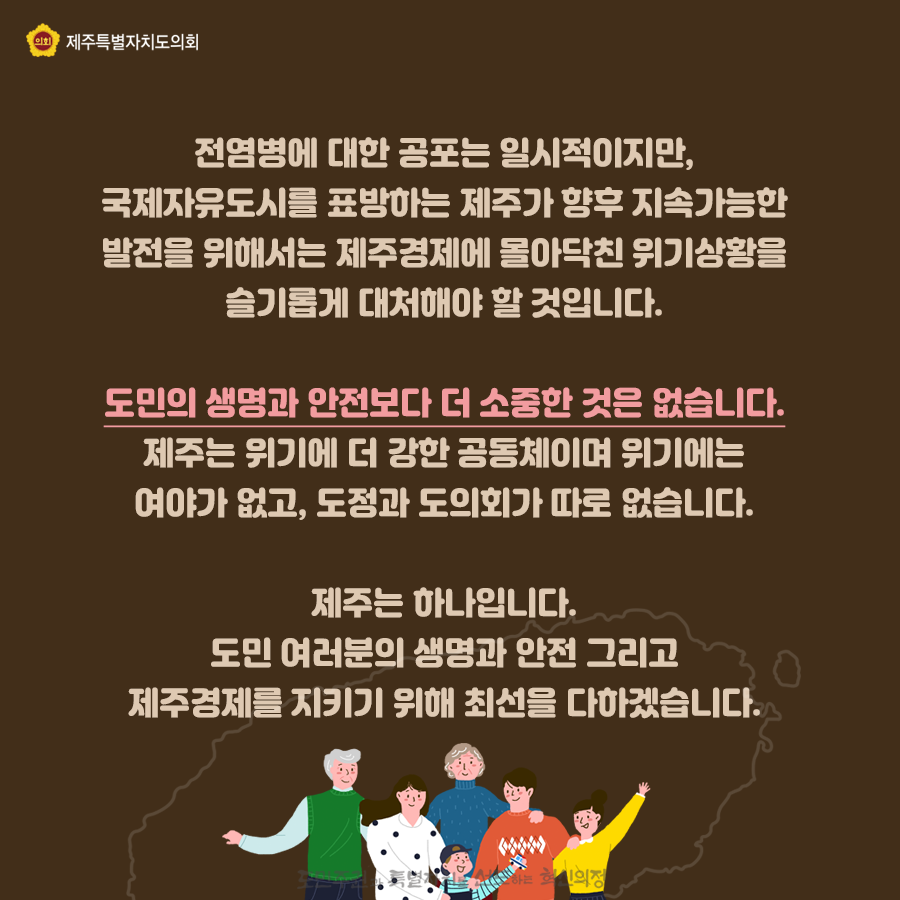 전염병에 대한 공포는 일시적이지만, 국제자유도시를 표방하는 제주가 향후 지속가능한 발전을 위해서는 제주경제에 몰아닥친 위기상황을 슬기롭게 대처해야 할 것입니다.  도민의 생명과 안전보다 더 소중한 것은 없습니다. 제주는 위기에 더 강한 공동체이며 위기에는 여야가 없고, 도정과 도의회가 따로 없습니다. 제주는 하나입니다. 도민여러분의 생명과 안전 그리고 제주경제를 지키기 위해 최선을 다하겠습니다.