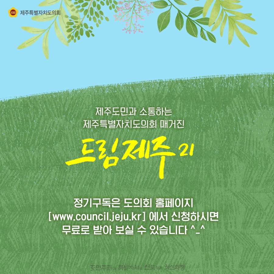 제주도민과 소통하는 제주특별자치도의회 매거진 드림제주21 정기구독은 도의회 홈페이지에서 신청하시면 무료로 받아보실 수 있습니다.