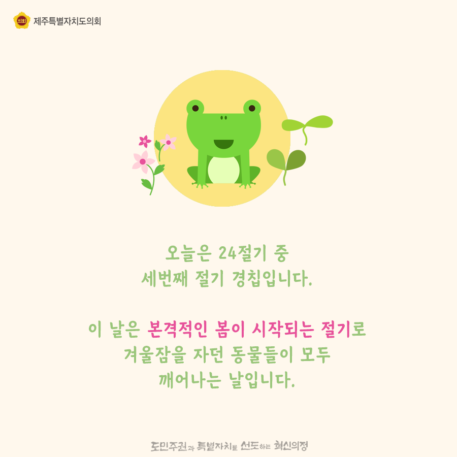 오늘은 24절기 중 세번째 절기 경칩입니다.  이날은 본격적인 봄이 시작되는 절기로 겨울잠을 자던 동물들이 모두 깨어나는 날입니다.