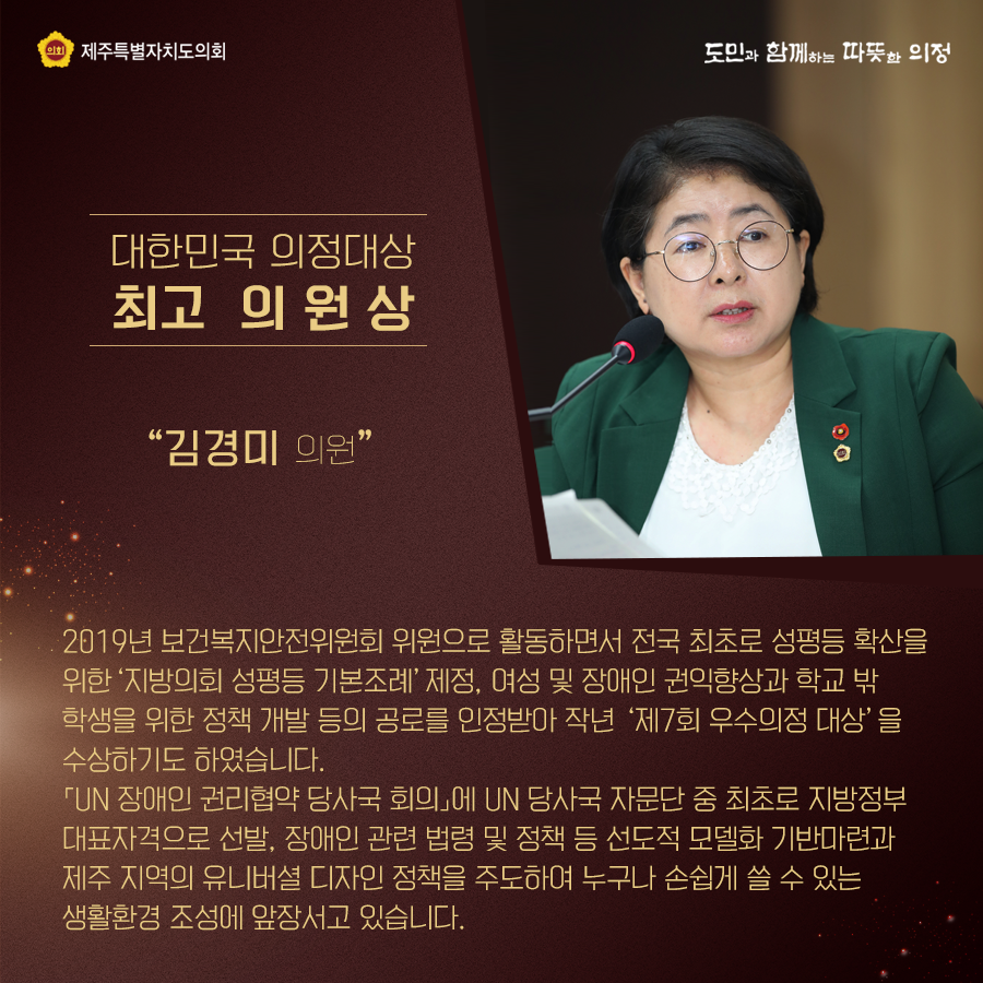 대한민국 의정대상[최고 의원상] - 김경미의원  2019년 보건복지안전위원회 위원으로 활동하면서 전국 최초로 성평등 확산을 위한  '지방의회 성평등 기본조례'제정, 여성 및 장애인 권익향상과 학교 밖 학생을 위한 정책 개발 등의 공로를 인정받아 작년 '제7회 우수의정 대상'을 수상하기도 하였습니다.  'UN장애인 권리협약 당사국 회의'에 UN당사국 자문단 중 최초로 지방정부 대표자격으로 선발, 장애인 관련 법령 및 정책 등 선도적 모델화 기반마련과 제주지역의 유니버설 디자인 정책을 주도하여 누구나 손쉽게 쓸 수 있는 생활환경조성에 앞장서고 있습니다.