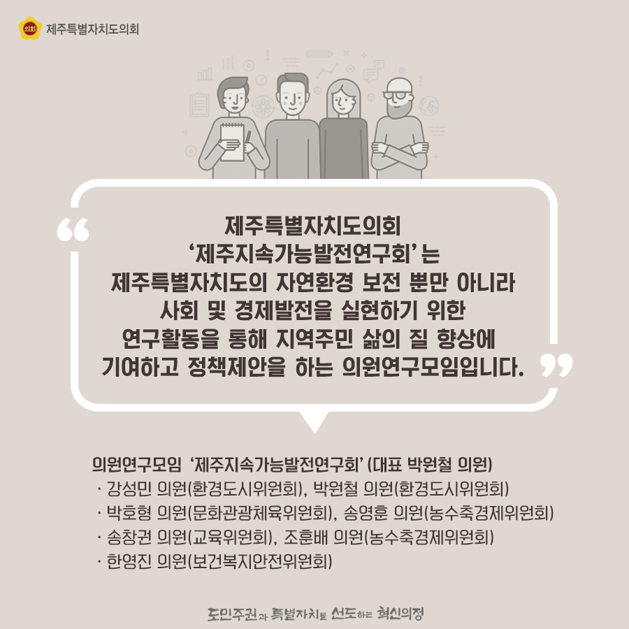 제주특별자치도의회 '제주지속가능 발전연구회'는 제주특별자치도의 자연환경 보전 뿐만아니라 사회 및 경제발전을 실현하기 위한 연구활동을 통해 지역주민 삶의 질 향상에 기여하고 정책제안을 하는 의원연구모임입니다.    의원연구모임 '제주지속가능발전연구회'(대표 박원철 의원)    ㆍ강성민의원(환경도시위원회), 박원철 의원(환경도시위원회) ㆍ박호형의원(문화관광체육위원회), 송영훈 의원(농수축경제위원회)ㆍ송창권의원(교육위원회), 조훈배의원(농수축경제위원회)ㆍ한영진의원(보건복지안전위원회)