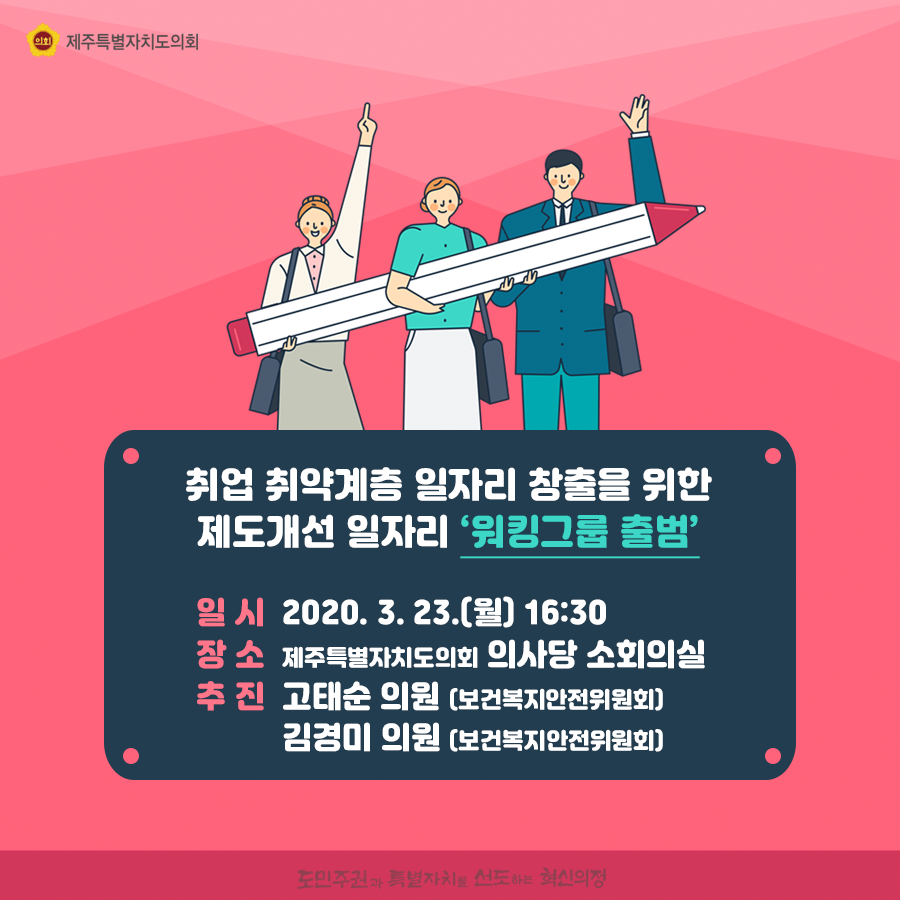취업 취약계층 일자리 창출을 위한 제도개선 일자리 ‘워킹그룹 출범’   일 시  2020. 3. 23.(월) 16:30 장 소  제주특별자치도의회 의사당 소회의실  추 진  고태순 의원 (보건복지안전위원회)  김경미 의원 (보건복지안전위원회)     