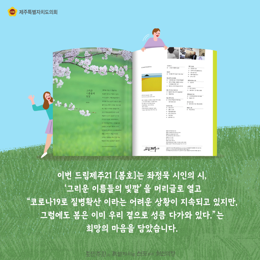 이번 드림제주21 [봄호]는 좌정묵 시인의 시,‘그리운 이름들의 빛깔’을 머리글로 열고 “코로나19로 질병확산 이라는 어려운 상황이 지속되고 있지만, 그럼에도 봄은 이미 우리 곁으로 성큼 다가와 있다.”는 희망의 마음을 담았습니다. 