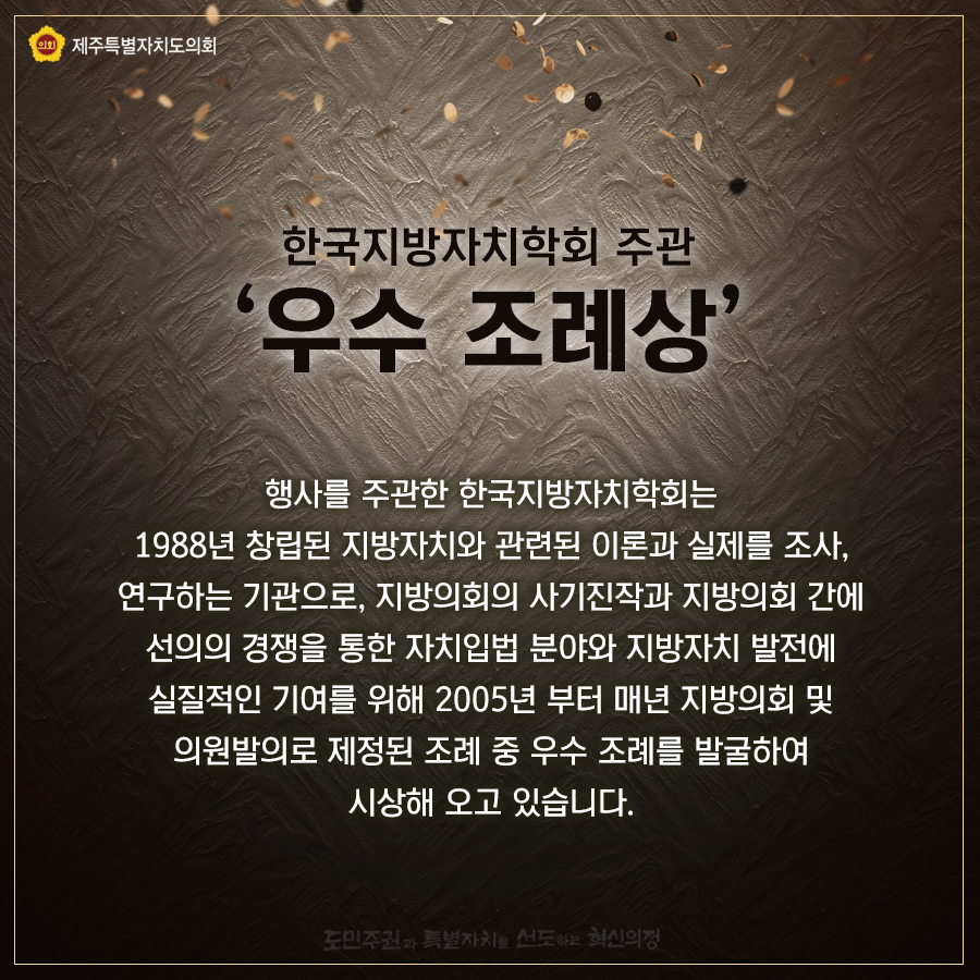 한국지방자치학회 주관 우수조례상이란 행사를 주관한 한국지방자치학회는 1988년 창립된 지방자치와 관련된 이론과 실제를 조사, 연구하는 기관으로 지방의회의 사기진작과 지방의회 간에 선의의 경쟁을 통한 자치입법 분야와 지방자치 발전에 실질적인 기여를 위해 2005년 부터 매년 지방의회 및 의원발의로 제정된 조례중 우수조례를 발굴하여 시상해 오고 있습니다.