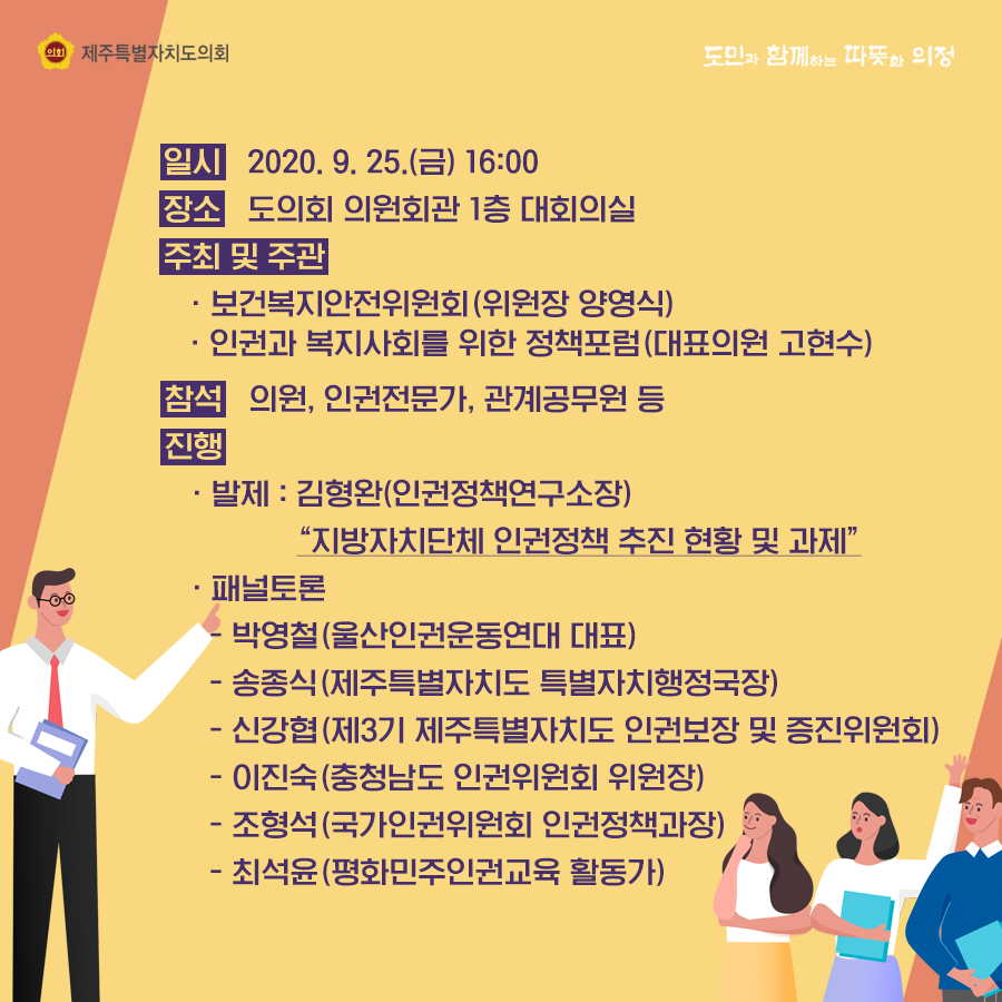 일시 : 2020. 9. 25.(금) 16:00 장소 : 도의회 의원회관 대회의실   주최 및 주관 : 보건복지안전위원회(위원장 양영식), 인권과 복지사회를 위한 정책포럼(대표의원 고현수)  참석 : 의원, 인권전문가, 관계공무원 등  진행 : 발제 - 김형완(인권정책연구소장) 