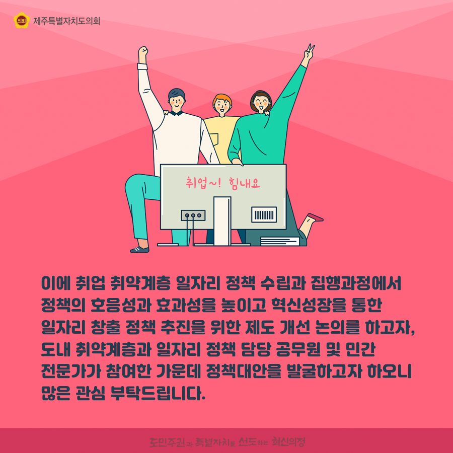 이에 취업 취약계층 일자리 정책 수립과 집행과정에서 정책의 호응성과 효과성을 높이고 혁신성장을 통한 일자리 창출 정책 추진을 위한 제도 개선 논의를 하고자, 도내 취약계층과 일자리 정책 담당 공무원 및 민간 전문가가 참여한 가운데 정책대안을 발굴하고자 하오니 많은 관심 부탁드립니다.   