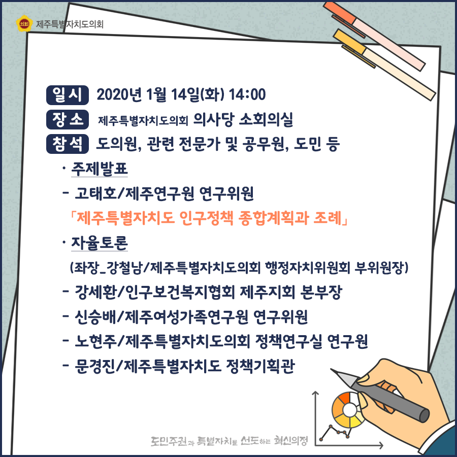 일시:2020.1.14(화)14:00  장소:제주특별자치도의회 의사당 소회의실  참석:도의원, 관련전문가 및 공무원, 도민 등   주제발표:고태호/제주연구원 연구위원-제주특별자치도 인구정책 종합계획과 조례   자율토론(좌장_강철남.제주특별자치도의회 행정자치위원회 부위원장)  강세환/인구보건복지협회 제주지회 본부장   신승배/제주여성가족연구원 연구위원, 노현주/제주특별자치도의회 정책연구실 연구원, 문경진/제주특별자치도 정책기획관