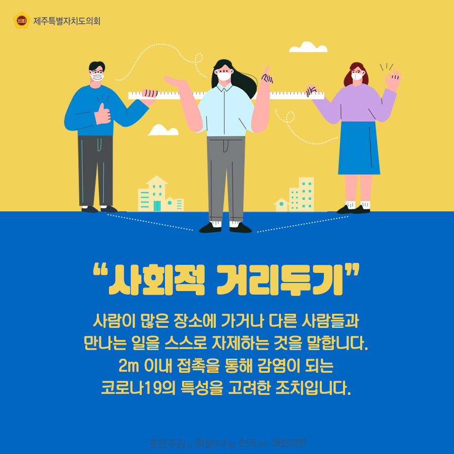 사회적 거리두기-사람이 많은 장소에 가거나 다른 사람들과 만나는일을 스스로 자제하는 것을 말합니다. 2m이내 접촉을 통해 감염이 되는 코로나19의 특성을 고려한 조치입니다.