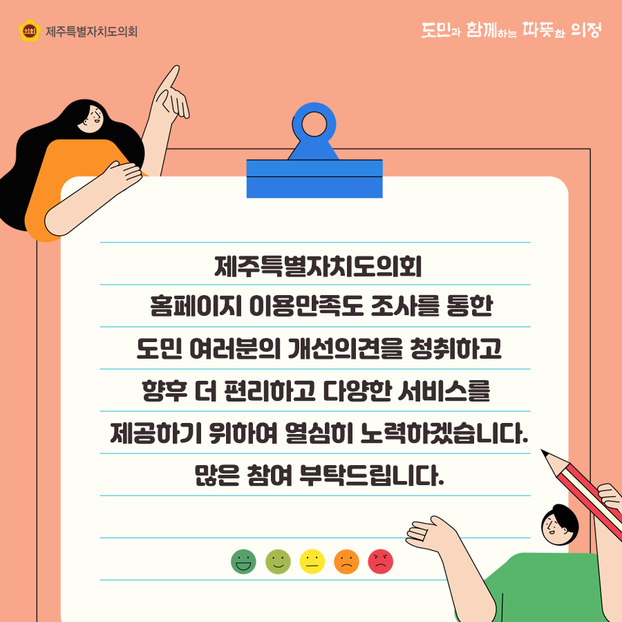 제주특별자치도의회 홈페이지 이용만족도 조사를 통한 도민여러분의 개선의견을 청취하고 향후 더 편리하고 다양한 서비스를 제공하기 위하여 열심히 노력하겠습니다. 많은 참여 부탁드립니다.