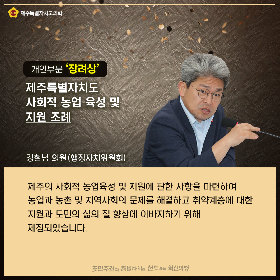 개인부문 '장려상' 제주특별자치도 사회적 농업 육성 및 지원조례(강철남의원-행정자치위원회)   제주의 사회적 농업육성 및 지원에 관한 사항을 마련하여 농업과 농촌의 지역사회의 문제를 해결하고 취약계층에 대한 지원과 도민의 삶의 질 향상에 이바지하기 위해 제정되었습니다.