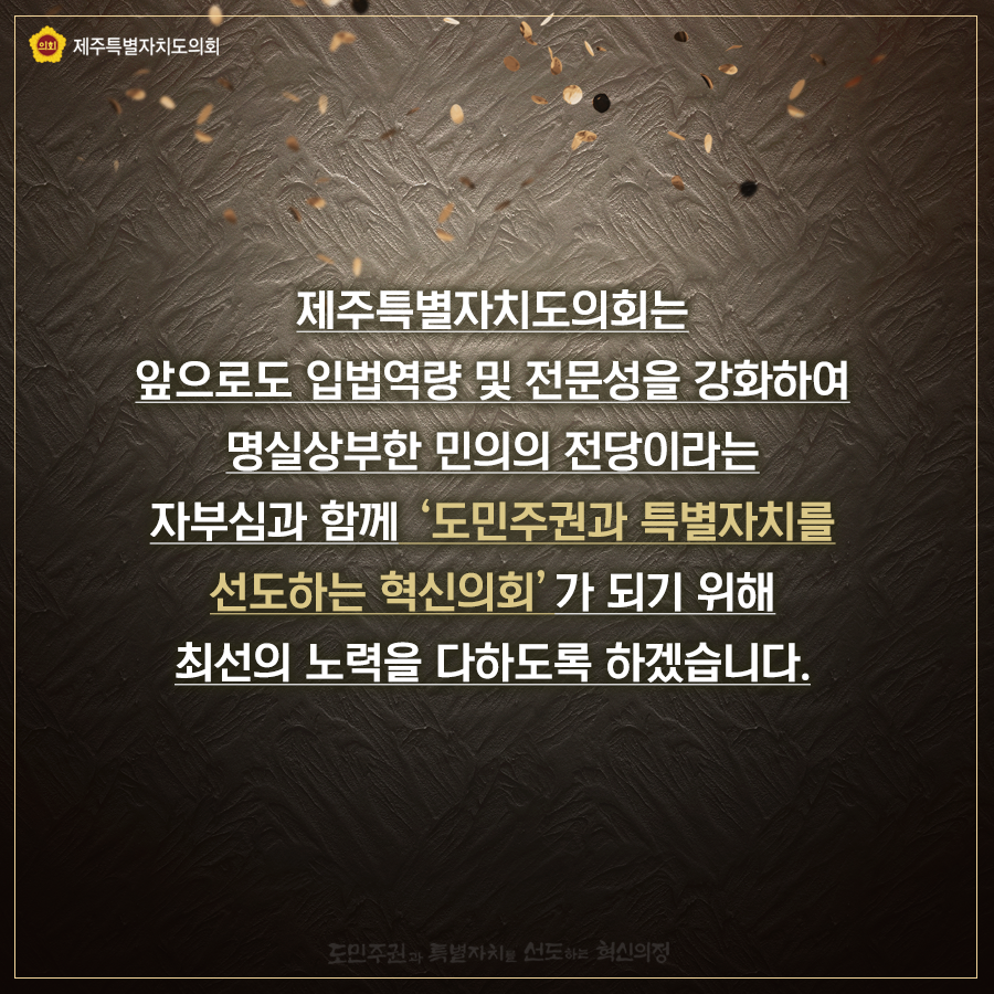 제주특별자치도의회는 앞으로도 입법역량 및 전문성을 강화하여 명실상부한 민의의 전당이라는 자부심과 함께  '도민주권과 특별자치를 선도하는 혁신의회'가 되기 위해 최선의 노력을 다하도록 하겠습니다.