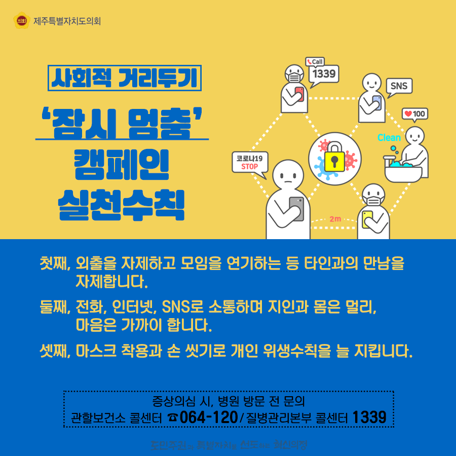 사회적거리두기-잠시멈춤 캠페인 실천수칙   첫째, 외출을 자제하고 모임을 연기하는 등 타인과의 만남을 자제합니다. 둘째, 전화나 인터넷, sns 소통하며 지인과 몸은 멀리, 마음은 가까이 합니다.  셋째, 마스크착용과 손씻기로 개인 위생수칙을 늘 지킵니다.   증상의심시, 병원 방문 전 문의:관할보건소 콜센터 064-120/질병관리본부 콜센터 1339