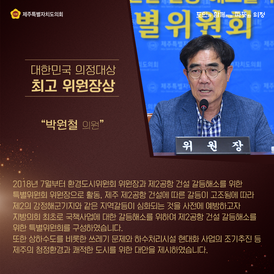 대한민국 의정대상[최고 위원장상] - 박원철 의원 2018년 7월부터 환경도시위원회 위원장과 제2공항 건설 갈등해소를 위한 특별위원회 위원장으로 활동, 제주 제2공항 건설에 따른 갈등이 고조됨에 따라 제2의 강정해군기지와 같은 지역갈등이 심화되는 것을 사전에 예방하고자 지방의회 최초로 국책사업에 대한 갈등해소를 위하여 제2공항 건설 갈등해소를 위한 특별위원회를 구성하였습니다. 또한 상하수도를 비롯한 쓰레기문제와 하수처리시설 현대화 사업의 조기추진 등 제주의 청정환경과 쾌적한 도시를 위한 대안을 제시하였습니다.