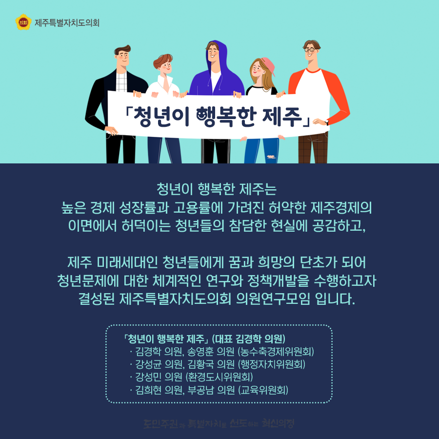청년이 행복한 제주는 높은 경제 성장률과 고용률에 가려진 허약한 제주경제의 이면에서 허덕이는 청년들의 참담한 현실에 공감하고, 제주미래세대인 청년들에게 꿈과 희망의 단초가 되어 청년문제에 대한 체계적인 연구와 정책개발을 수행하고자 결성된 제주특별자치도의회 의원연구모임입니다.