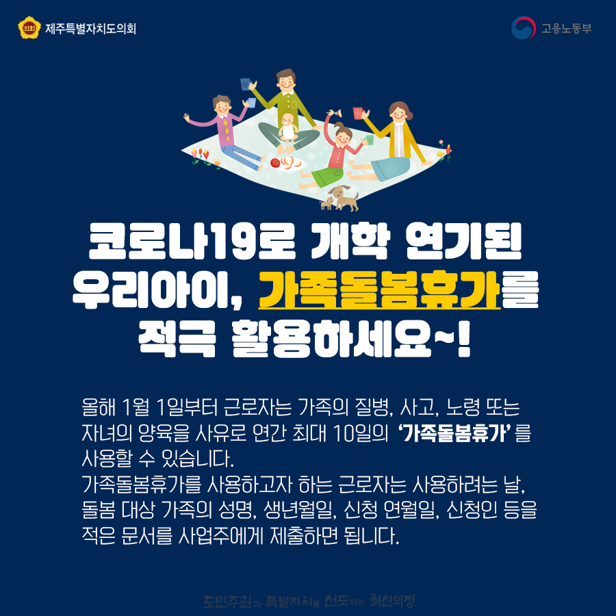 코로나19로 개학 연기된 우리아이, 가족돌봄 휴가를 적극 활용하세요~   올해 1월1일부터 근로자는 가족의 질병, 사고, 노령 또는 자녀의 양육을 사유로 연간 최대10일의 '가족돌봄휴가'를 사용할 수 있습니다. 가족돌봄휴가를 사용하고자하는 근로자는 사용하려는날, 돌봄 대상 가족의 성명, 생년월일, 신청 연월일, 신청인 등을 적은 문서를 사업주에게 제출하면 됩니다.
