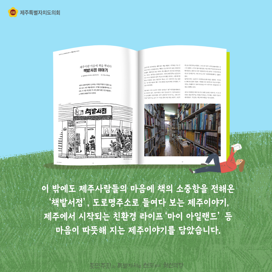 이 밖에도 제주사람들의 마음에 책의 소중함을 전해온 ‘책밭서점’, 도로명주소로 들여다 보는 제주이야기, 제주에서 시작되는 친환경 라이프‘마이 아일랜드’ 등 마음이 따뜻해 지는 제주이야기를 담았습니다.