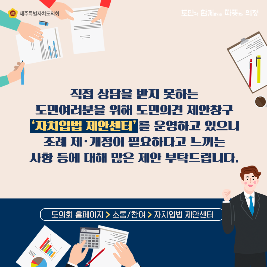 직접 상담을 받지 못하는 도민여러분을 위해 도민의견 제안창구 '자치입법 제안센터'를 운영하고 있으니 조례 제ㆍ개정이 필요하다고 느끼는 사항 등에 대해 많은 제안부탁드립니다.  도의회 홈페이지 > 소통/참여 > 자치입법 제안센터