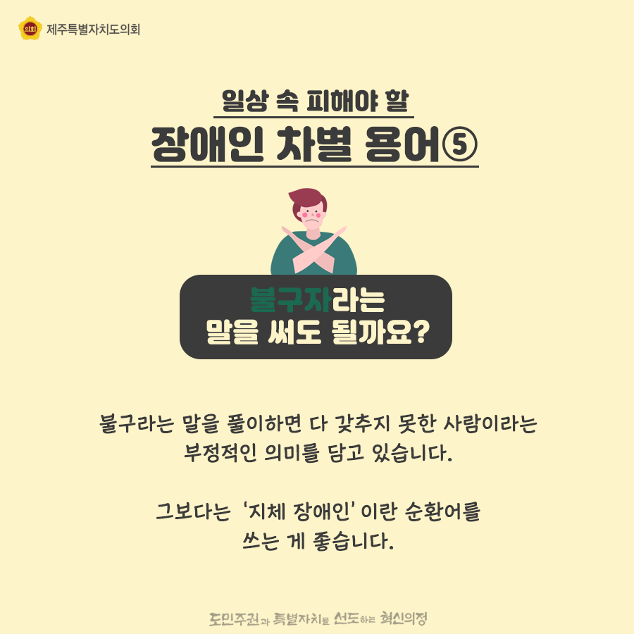 일상속 피해야 할 장애인 차별용어5) 불구자라는 말을 써도 될까요? 불구라는 말을 풀이하면 다 갖추지 못한 사람이라는 부정적인 의미를 담고 있습니다. 그보다는 ‘지체 장애인’이란 순환어를 쓰는 게 좋습니다.