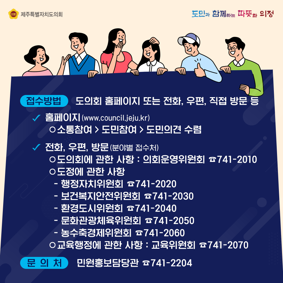 접수방법 : 도의회 홈페이지 또는 전화, 우편, 직접 방문 등  홈페이지(www.council.jeju.kr) 소통참여>도민참여>도민의견 수렴   전화나 우편, 방문(분야별 접수처) -도의회에 관한 사항 : 의회운영위원회(741-2010)  도정에 관한 사항  - 행정자치위원회(741-2020)  - 보건복지안전위원회(741-2030) - 환경도시위원회(741-2040)  - 문화관광체육위원회(741-2050)  - 농수축경제위원회(741-2060)   교육행정에 관한사항 : 교육위원회(741-2070)  문의처 : 민원홍보담당관(741-2204)