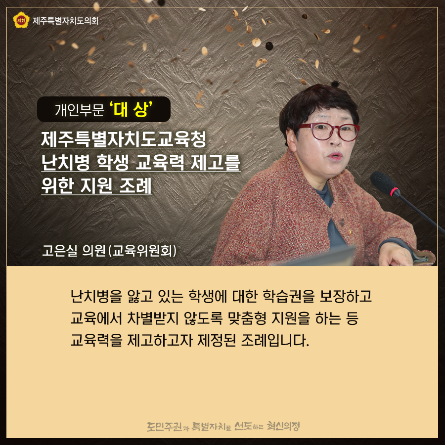 개인부문'대상' 제주특별자치도교육청 난치병 학생 교육력 제고를 위한 지원 조례, 고은실의원(교육위원회)-난치병을 앓고 있는 학생에 대한 학습권을 보장하고 교육에서 차별받지 않도록 맞춤형 지원을 하는 등 교육력을 제고하고자 제정된 조례입니다.