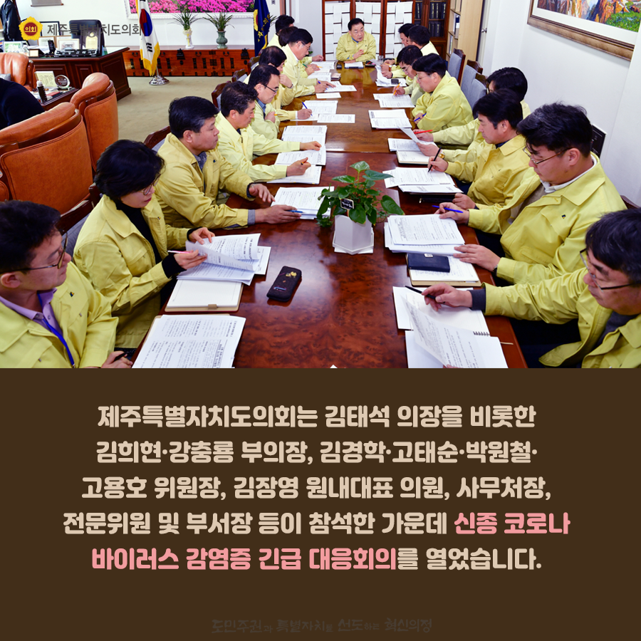 제주특별자치도의회 김태석의장을 비롯한 김희현, 강충룡부의장, 김경학, 고태순, 박원철, 고용호 위원장, 김장영 원내대표 의원, 사무처장과 전문위원 및 부서장등이 참석한 가운데 신종코로나 바이러스 감염증 긴급 대응회의를 열었습니다.