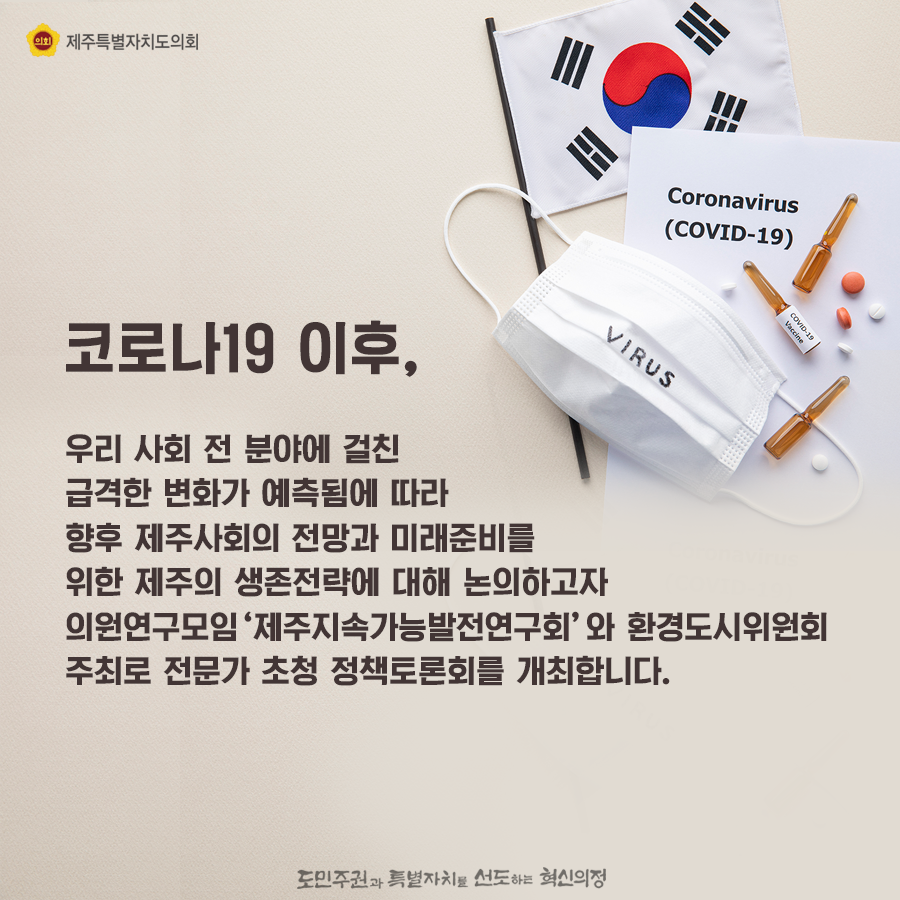 코로나 19이후, 우리 사회 전 분야에 걸친 급격한 변화가 예측됨에 따라 향후 제주사회의 전망과 미래준비를 위한 제주의 생존전략에 대해 논의하고자 의원연구모임 '제주지속가능발전연구회'와 환경도시위원회 주최로 전문가 초청 정책토론회를 개최합니다.