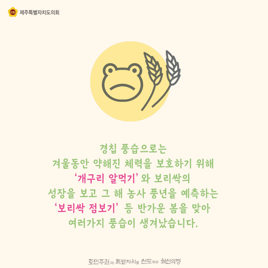 경칩 풍습으로는 겨울동안 약해진 체력을 보호하기 위해 '개구리알먹기'와 보리싹의 성장을 보고 그 해 농사 풍년을 예측하는 '보리싹 점보기'등 반가운 봄을 맞아 여러가지 풍습이 생겨났습니다.