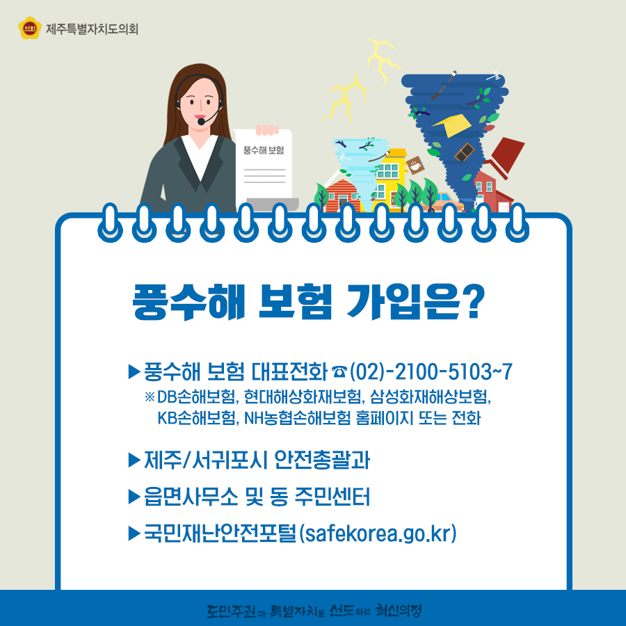 풍수해 보험 가입은? 풍수해 보험 대표전화(02)2100-5103~7 DB손해보험, 현대해상화재보험, 삼성화재해상보험, KB손해보험, NH농협손해보험 홈페이지 또는 전화   -제주/서귀포시 안전총괄과   -읍면 사무소 및 동주민센터    -국민재난안전포털(safekorea.go.kr)